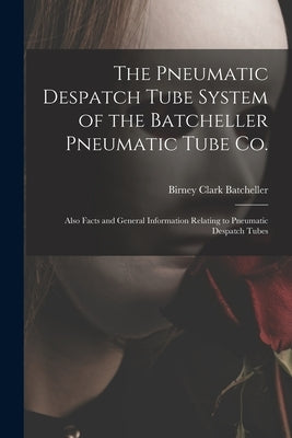 The Pneumatic Despatch Tube System of the Batcheller Pneumatic Tube Co.: Also Facts and General Information Relating to Pneumatic Despatch Tubes by Batcheller, Birney Clark 1865-1950