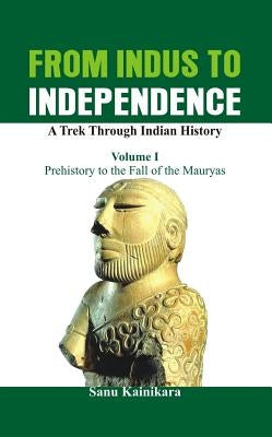 From Indus to Independence - A Trek Through Indian History: Vol I - Prehistory to the Fall of the Mauryas by Kainikara