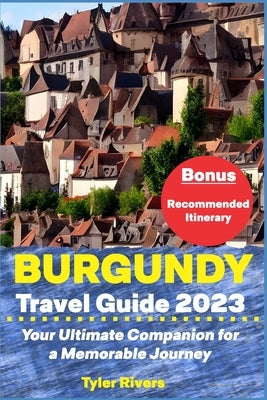 Burgundy Travel Guide 2023: Your Ultimate Companion for a Memorable Journey by Rivers, Tyler