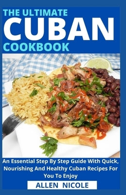 The Ultimate Cuban Cookbook: An Essential Step By Step Guide With Quick, Nourishing And Healthy Cuban Recipes For You To Enjoy by Allen Nicole