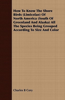 How to Know the Shore Birds (Limicolae) of North America (South of Greenland and Alaska) All the Species Being Grouped According to Size and Color by Cory, Charles B.