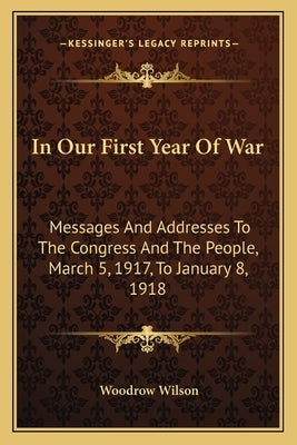 In Our First Year Of War: Messages And Addresses To The Congress And The People, March 5, 1917, To January 8, 1918 by Wilson, Woodrow