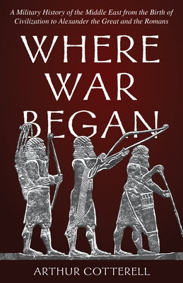 Where War Began: A Military History of the Middle East from the Birth of Civilization to Alexander the Great and the Romans by Cotterell, Arthur