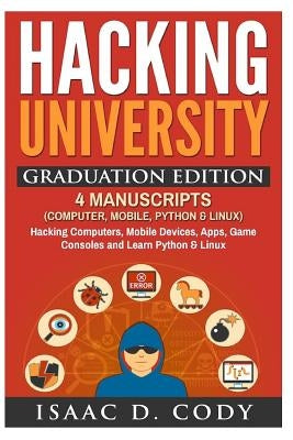 Hacking University Graduation Edition: 4 Manuscripts (Computer, Mobile, Python & Linux): Hacking Computers, Mobile Devices, Apps, Game Consoles and Le by Cody, Isaac D.