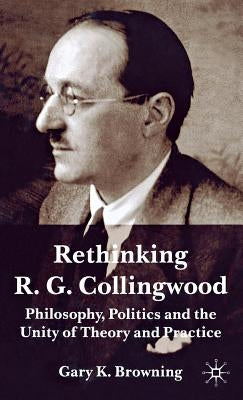 Rethinking R.G. Collingwood: Philosophy, Politics and the Unity of Theory and Practice by Browning, Gary