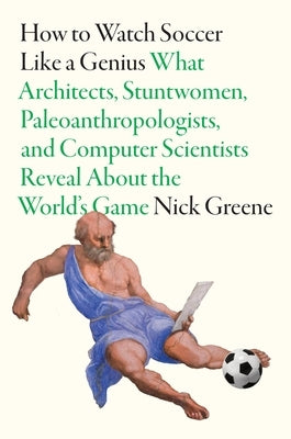 How to Watch Soccer Like a Genius: What Architects, Stuntwomen, Paleoanthropologists, and Computer Scientists Reveal about the World's Game by Greene, Nick