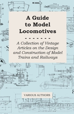 A Guide to Model Locomotives - A Collection of Vintage Articles on the Design and Construction of Model Trains and Railways by Various