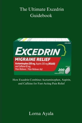 The Ultimate Excedrin Guidebook: How Excedrin Combines Acetaminophen, Aspirin, and Caffeine for Fast-Acting Pain Relief by Ayala, Lorna