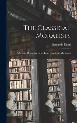 The Classical Moralists: Selections Illustrating Ethics From Socrates to Martineau by Rand, Benjamin