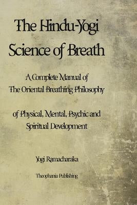 The Hindu-Yogi Science of Breath: A Complete Manual of THE ORIENTAL BREATHING PHILOSOPHY of Physical, Mental, Psychic and Spiritual Development. by Ramacharaka, Yogi
