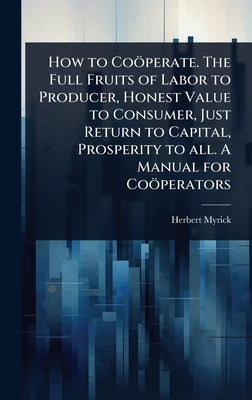 How to Coöperate. The Full Fruits of Labor to Producer, Honest Value to Consumer, Just Return to Capital, Prosperity to all. A Manual for Coöperators by Myrick, Herbert