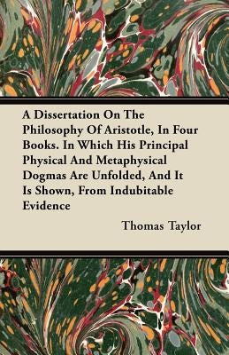 A Dissertation On The Philosophy Of Aristotle, In Four Books. In Which His Principal Physical And Metaphysical Dogmas Are Unfolded, And It Is Shown, F by Taylor, Thomas