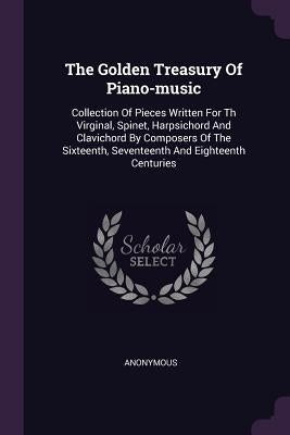 The Golden Treasury Of Piano-music: Collection Of Pieces Written For Th Virginal, Spinet, Harpsichord And Clavichord By Composers Of The Sixteenth, Se by Anonymous