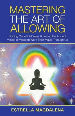 Mastering the Art of Allowing: Shifting out of Old Ways & Letting the Ancient Voices of Wisdom Work Their Magic Through Us by Magdalena, Estrella