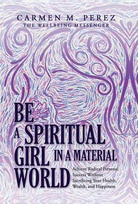 Be a Spiritual Girl in a Material World: Achieve Radical Personal Success Without Sacrificing Your Health, Wealth, and Happiness by Perez, Carmen M.