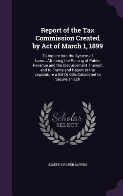 Report of the Tax Commission Created by Act of March 1, 1899: To Inquire Into the System of Laws...Affecting the Raising of Public Revenue and the Dis by Sayers, Joseph Draper