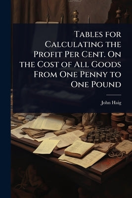 Tables for Calculating the Profit Per Cent. On the Cost of All Goods From One Penny to One Pound by Haig, John
