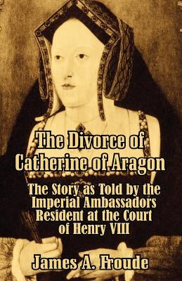 The Divorce of Catherine of Aragon: The Story as Told by the Imperial Ambassadors Resident at the Court of Henry VIII by Froude, James Anthony