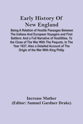 Early History Of New England: Being A Relation Of Hostile Passages Between The Indians And European Voyagers And First Settlers: And A Full Narrativ by Mather, Increase