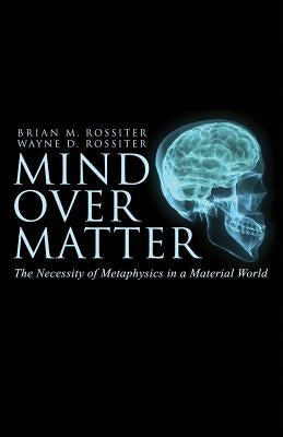 Mind Over Matter: The Necessity of Metaphysics in a Material World by Rossiter, Wayne D.