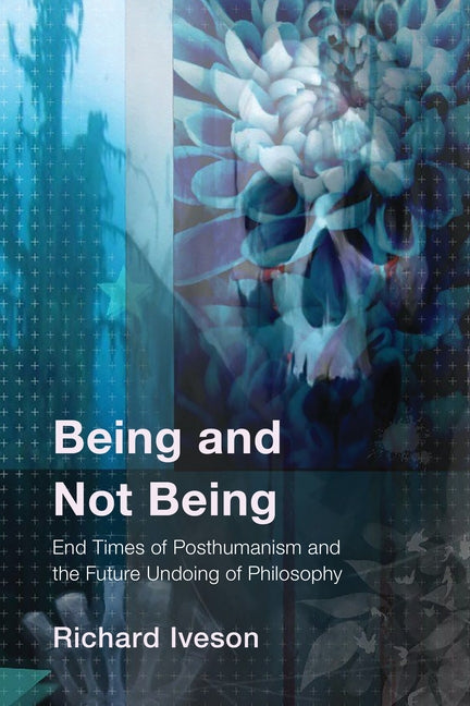 Being and Not Being: End Times of Posthumanism and the Future Undoing of Philosophy by Iveson, Richard