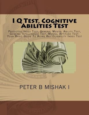 I Q Test, Cognitive Abilities Test: Predictive Index Test, General Mental Ability Test, General Intelligence Test, Mental Aptitude Test: Your Basic Gu by I, Peter B. Mishak