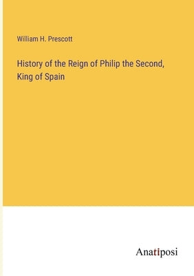 History of the Reign of Philip the Second, King of Spain by Prescott, William H.
