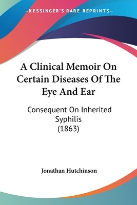 A Clinical Memoir On Certain Diseases Of The Eye And Ear: Consequent On Inherited Syphilis (1863) by Hutchinson, Jonathan