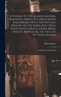 A Voyage To The Islands Madera, Barbados, Nieves, St Christophers And Jamaica With The Natural History Of The Herbs, And Trees, Four-footed Beasts, Fi by Sloane, Hans