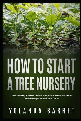 How To Start a Tree Nursery: Step-By-Step Comprehensive Blueprint on How to Start a Tree Nursery Business and Thrive by Barret, Yolanda