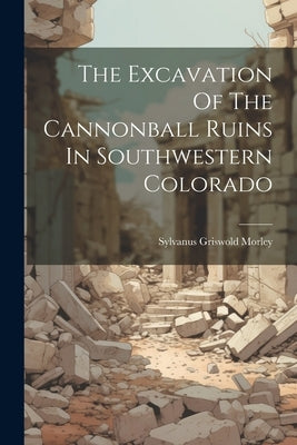 The Excavation Of The Cannonball Ruins In Southwestern Colorado by Morley, Sylvanus Griswold