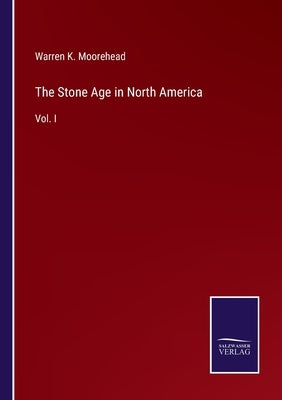 The Stone Age in North America: Vol. I by Moorehead, Warren K.