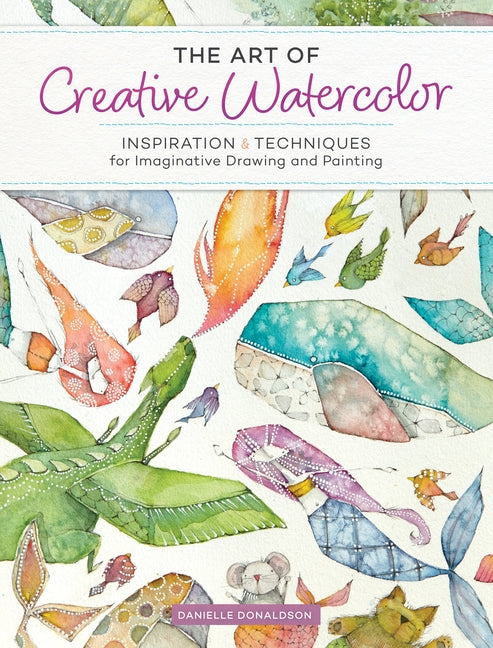 The Art of Creative Watercolor: Inspiration and Techniques for Imaginative Drawing and Painting by Donaldson, Danielle