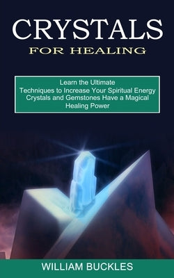 Crystals for Healing: Crystals and Gemstones Have a Magical Healing Power (Learn the Ultimate Techniques to Increase Your Spiritual Energy) by Buckles, William