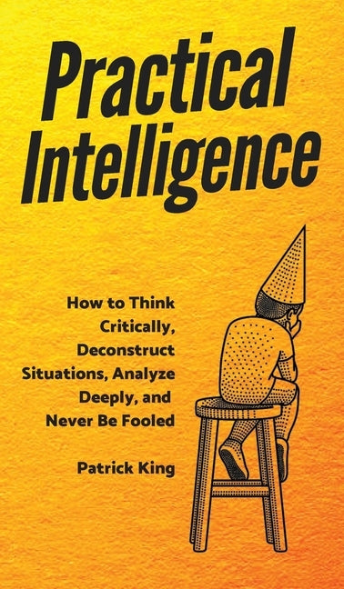 Practical Intelligence: How to Think Critically, Deconstruct Situations, Analyze Deeply, and Never Be Fooled by King, Patrick