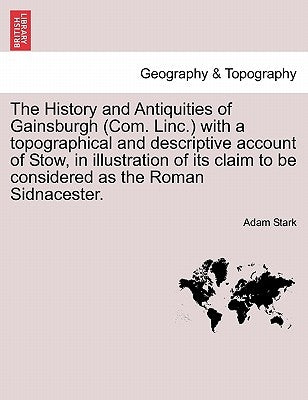 The History and Antiquities of Gainsburgh (Com. Linc.) with a Topographical and Descriptive Account of Stow, in Illustration of Its Claim to Be Consid by Stark, Adam