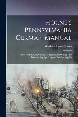 Horne's Pennsylvania German Manual: How Pennsylvania German is Spoken and Written: for Pronouncing, Speaking and Writing English by Horne, Abraham Reeser