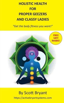 HOLISTIC HEALTH for Proper Geezers and Classy Ladies: Get the body fitness you want! by Bryant, Scott