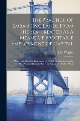 The Practice Of Embanking Lands From The Sea, Treated As A Means Of Profitable Employment Of Capital: With Examples And Particulars Of Actual Embankme by Wiggins, John