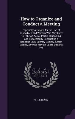How to Organize and Conduct a Meeting: Especially Arranged for the Use of Young Men and Women Who May Have to Take an Active Part in Organizing and Su by Henry, W. H. F.