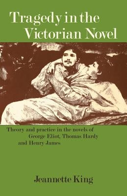 Tragedy in the Victorian Novel: Theory and Practice in the Novels of George Eliot, Thomas Hardy and Henry James by King, Jeanette M.
