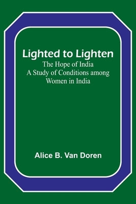 Lighted to Lighten: the Hope of India A Study of Conditions among Women in India by B. Van Doren, Alice
