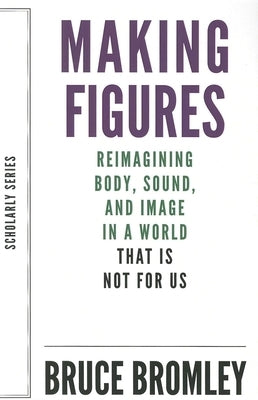 Making Figures: Reimagining Body, Sound, and Image in a World That Is Not for Us by Bromley, Bruce