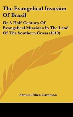 The Evangelical Invasion Of Brazil: Or A Half Century Of Evangelical Missions In The Land Of The Southern Cross (1910) by Gammon, Samuel Rhea