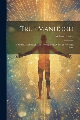 True Manhood: Its Nature, Foundation And Development. A Book For Young Men by Landels, William