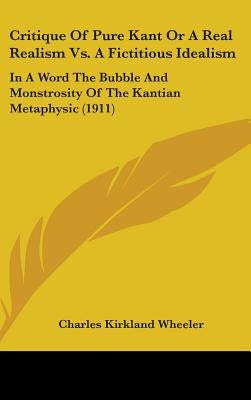 Critique Of Pure Kant Or A Real Realism Vs. A Fictitious Idealism: In A Word The Bubble And Monstrosity Of The Kantian Metaphysic (1911) by Wheeler, Charles Kirkland