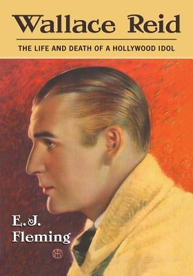 Wallace Reid: The Life and Death of a Hollywood Idol by Fleming, E. J.