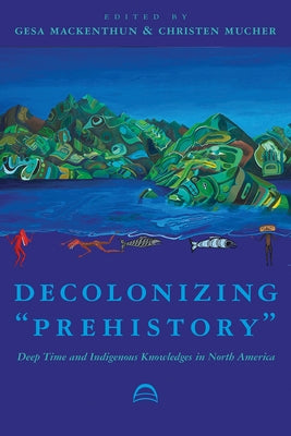 Decolonizing "Prehistory": Deep Time and Indigenous Knowledges in North America by Mackenthun, Gesa