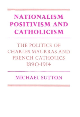 Nationalism, Positivism and Catholicism: The Politics of Charles Maurras and French Catholics 1890 1914 by Sutton, Michael