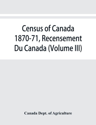 Census of Canada 1870-71, Recensement Du Canada (Volume III) by Dept of Agriculture, Canada